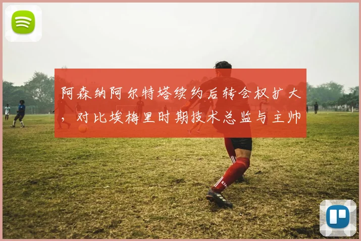 阿森纳阿尔特塔续约后转会权扩大，对比埃梅里时期技术总监与主帅权力博弈