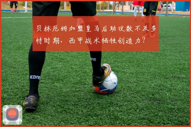 贝林厄姆加盟皇马后助攻数不及多特时期，西甲战术牺牲创造力？