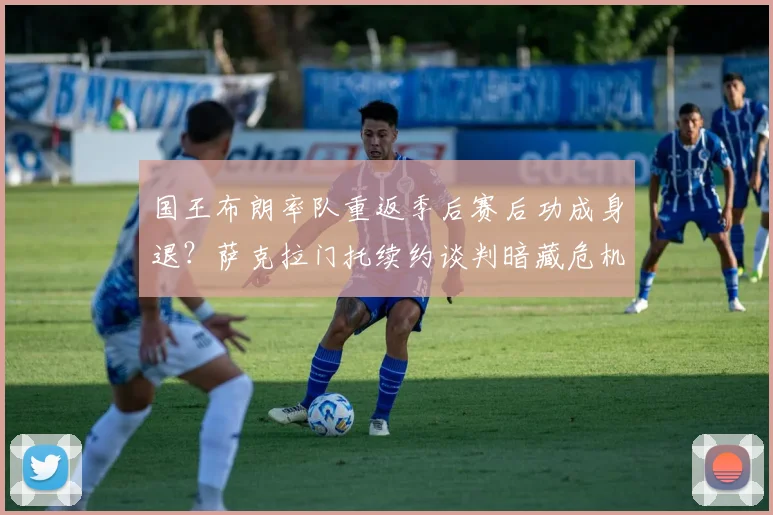 国王布朗率队重返季后赛后功成身退？萨克拉门托续约谈判暗藏危机。