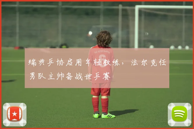 瑞典乒协启用年轻教练，法尔克任男队主帅备战世乒赛