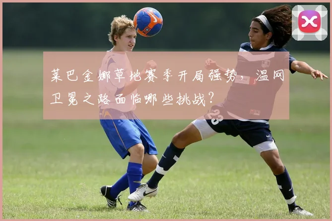 莱巴金娜草地赛季开局强势，温网卫冕之路面临哪些挑战？