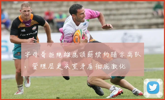 字母哥拒绝雄鹿顶薪续约暗示离队，管理层更衣室矛盾彻底激化