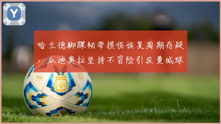 哈兰德脚踝韧带损伤恢复周期存疑，瓜迪奥拉坚持不冒险引发曼城球迷分裂