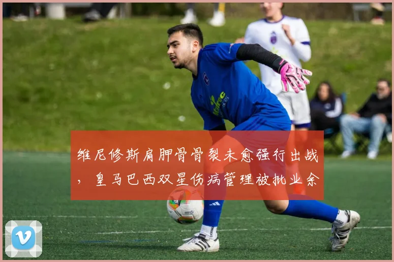 维尼修斯肩胛骨骨裂未愈强行出战，皇马巴西双星伤病管理被批业余