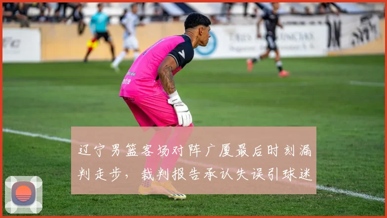 辽宁男篮客场对阵广厦最后时刻漏判走步，裁判报告承认失误引球迷不满